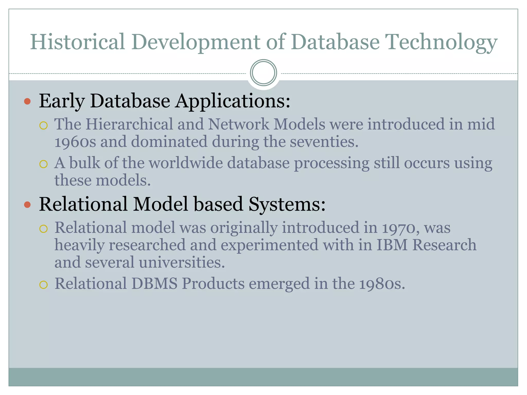 Historical Development of Database Technology
 Early Database Applications:
 The Hierarchical and Network Models were introduced in mid
1960s and dominated during the seventies.
 A bulk of the worldwide database processing still occurs using
these models.
 Relational Model based Systems:
 Relational model was originally introduced in 1970, was
heavily researched and experimented with in IBM Research
and several universities.
 Relational DBMS Products emerged in the 1980s.
 