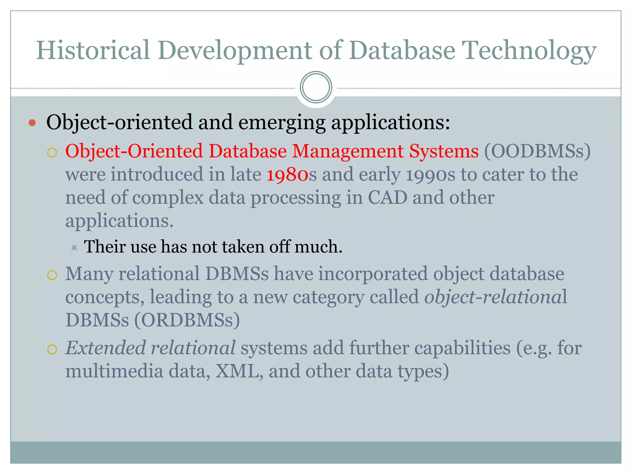 Historical Development of Database Technology
 Object-oriented and emerging applications:
 Object-Oriented Database Management Systems (OODBMSs)
were introduced in late 1980s and early 1990s to cater to the
need of complex data processing in CAD and other
applications.
 Their use has not taken off much.
 Many relational DBMSs have incorporated object database
concepts, leading to a new category called object-relational
DBMSs (ORDBMSs)
 Extended relational systems add further capabilities (e.g. for
multimedia data, XML, and other data types)
 