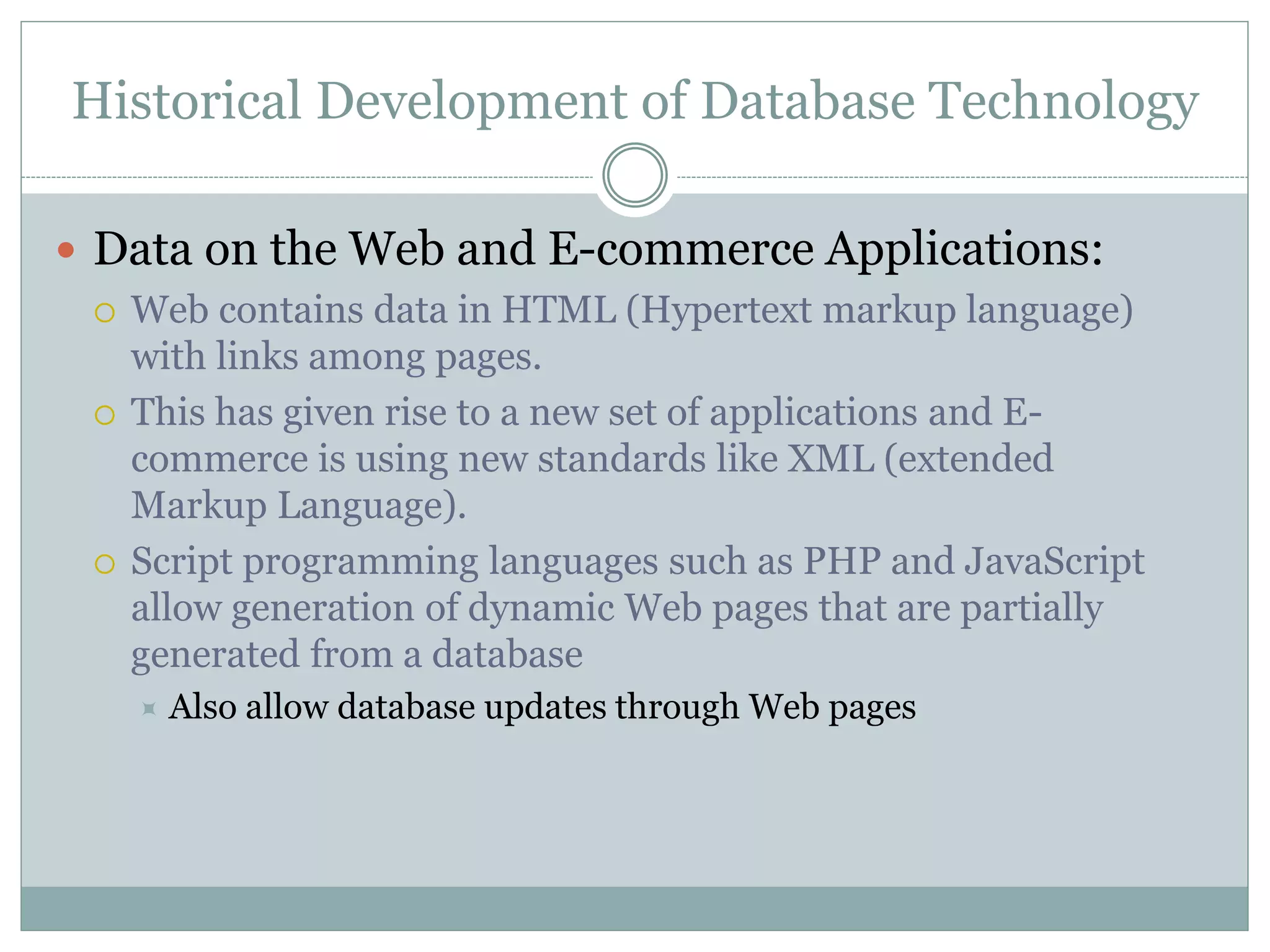 Historical Development of Database Technology
 Data on the Web and E-commerce Applications:
 Web contains data in HTML (Hypertext markup language)
with links among pages.
 This has given rise to a new set of applications and E-
commerce is using new standards like XML (extended
Markup Language).
 Script programming languages such as PHP and JavaScript
allow generation of dynamic Web pages that are partially
generated from a database
 Also allow database updates through Web pages
 
