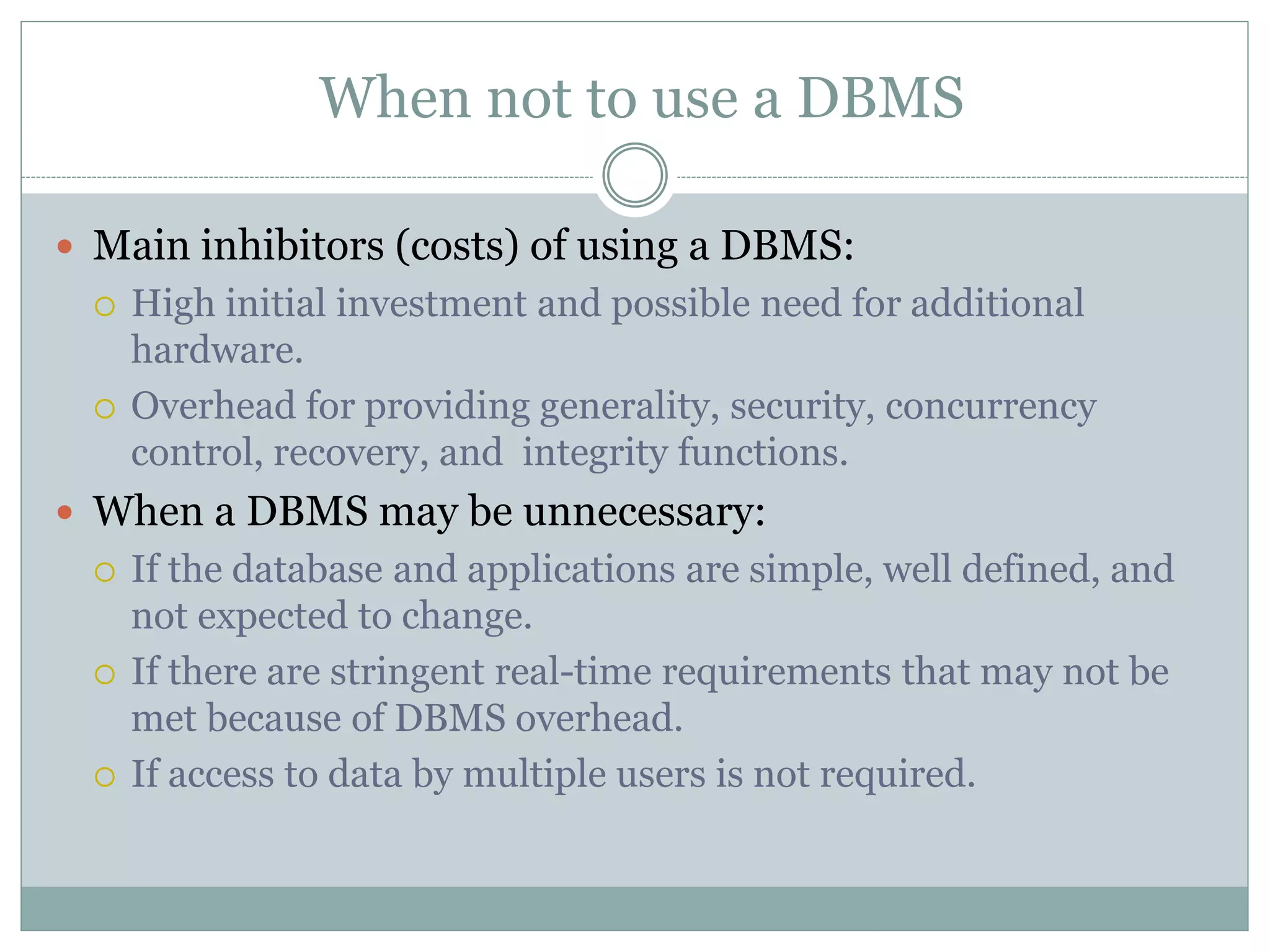 When not to use a DBMS
 Main inhibitors (costs) of using a DBMS:
 High initial investment and possible need for additional
hardware.
 Overhead for providing generality, security, concurrency
control, recovery, and integrity functions.
 When a DBMS may be unnecessary:
 If the database and applications are simple, well defined, and
not expected to change.
 If there are stringent real-time requirements that may not be
met because of DBMS overhead.
 If access to data by multiple users is not required.
 