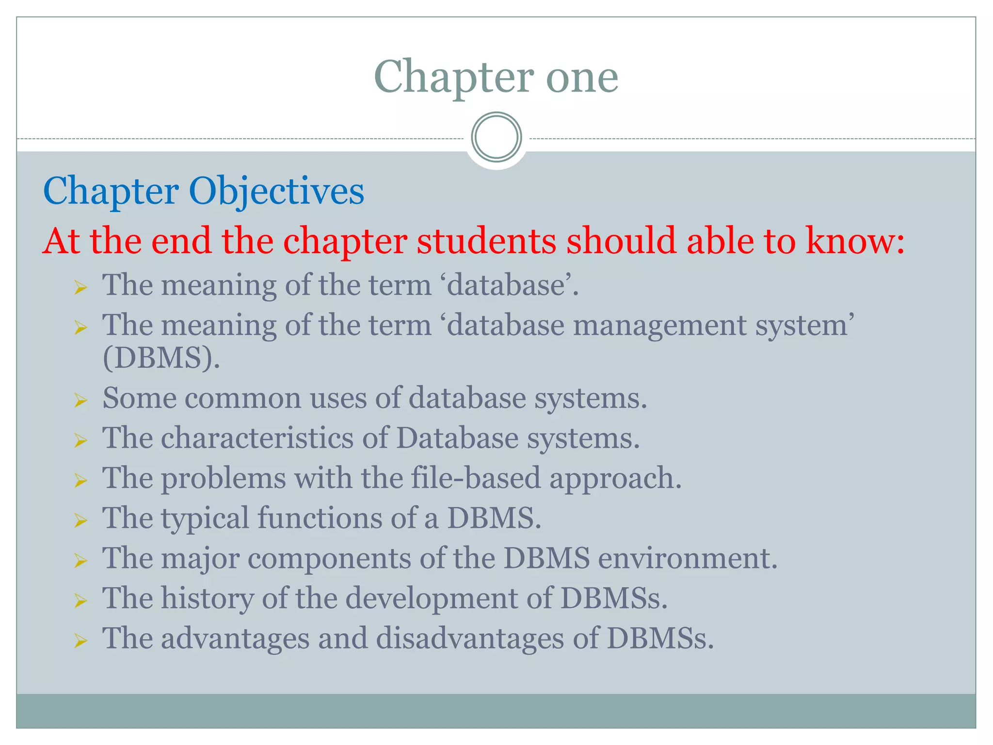 Chapter one
Chapter Objectives
At the end the chapter students should able to know:
 The meaning of the term ‘database’.
 The meaning of the term ‘database management system’
(DBMS).
 Some common uses of database systems.
 The characteristics of Database systems.
 The problems with the file-based approach.
 The typical functions of a DBMS.
 The major components of the DBMS environment.
 The history of the development of DBMSs.
 The advantages and disadvantages of DBMSs.
 
