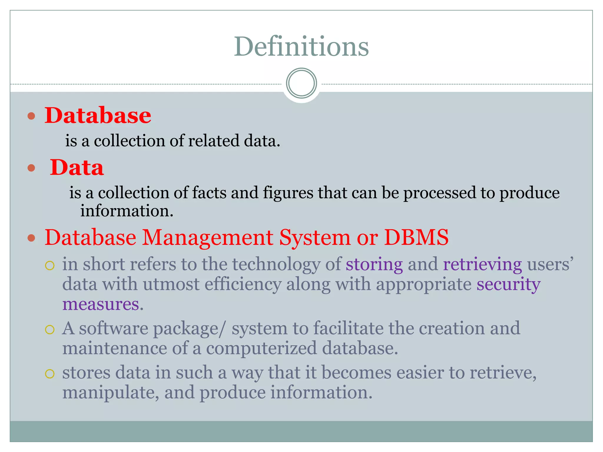 Definitions
 Database
is a collection of related data.
 Data
is a collection of facts and figures that can be processed to produce
information.
 Database Management System or DBMS
 in short refers to the technology of storing and retrieving users’
data with utmost efficiency along with appropriate security
measures.
 A software package/ system to facilitate the creation and
maintenance of a computerized database.
 stores data in such a way that it becomes easier to retrieve,
manipulate, and produce information.
 