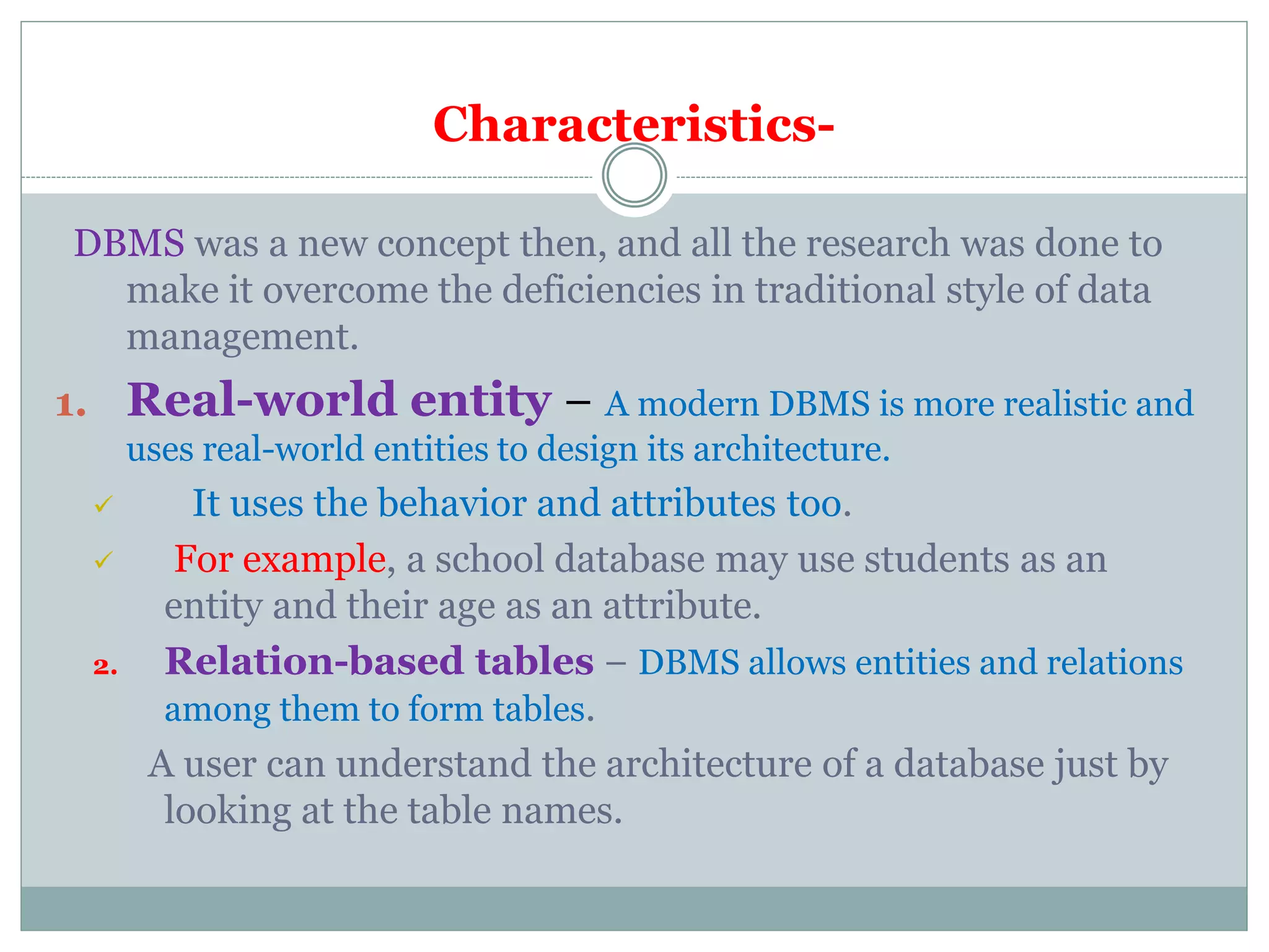 Characteristics-
DBMS was a new concept then, and all the research was done to
make it overcome the deficiencies in traditional style of data
management.
1. Real-world entity − A modern DBMS is more realistic and
uses real-world entities to design its architecture.
 It uses the behavior and attributes too.
 For example, a school database may use students as an
entity and their age as an attribute.
2. Relation-based tables − DBMS allows entities and relations
among them to form tables.
A user can understand the architecture of a database just by
looking at the table names.
 