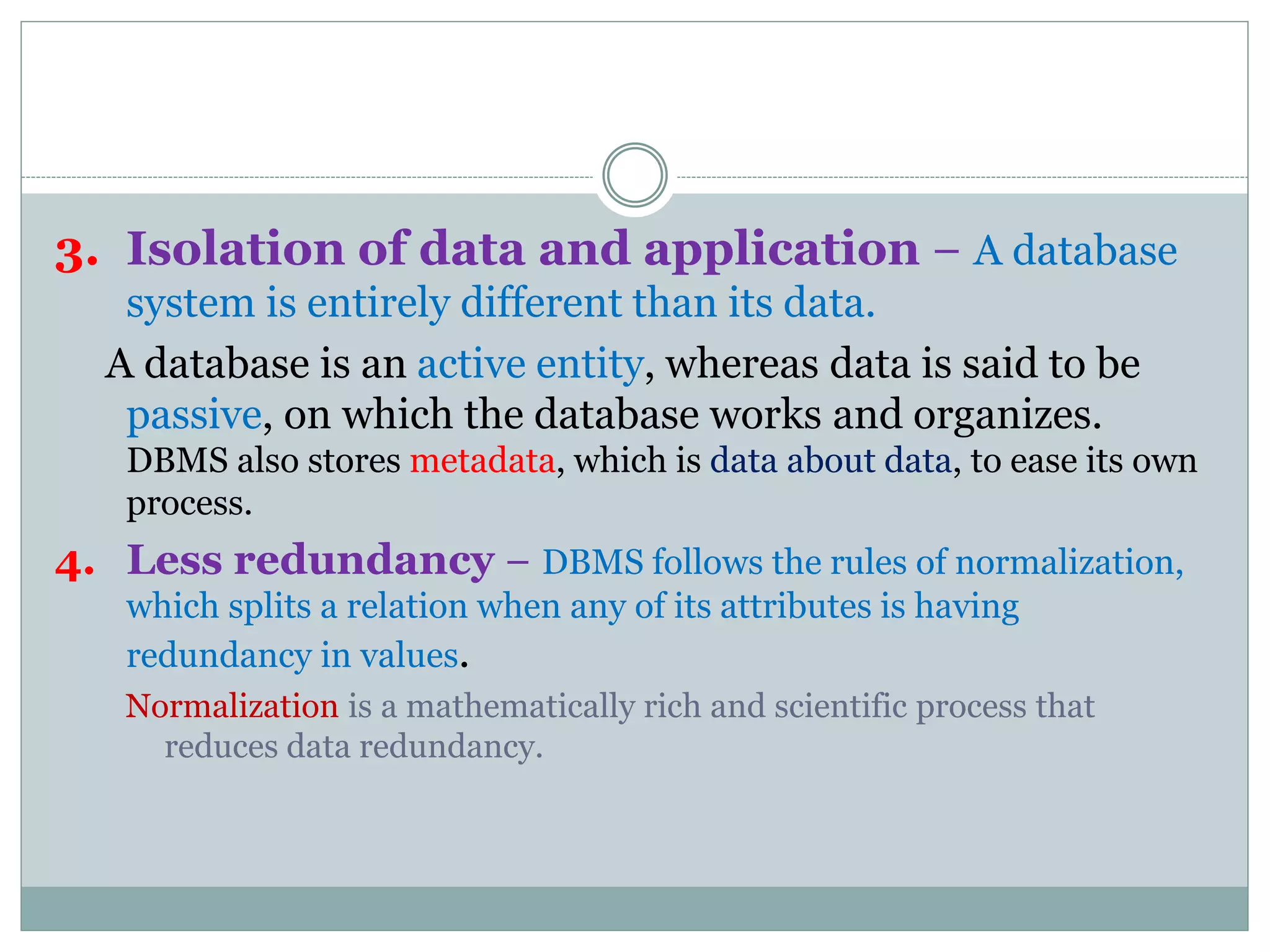 3. Isolation of data and application − A database
system is entirely different than its data.
A database is an active entity, whereas data is said to be
passive, on which the database works and organizes.
DBMS also stores metadata, which is data about data, to ease its own
process.
4. Less redundancy − DBMS follows the rules of normalization,
which splits a relation when any of its attributes is having
redundancy in values.
Normalization is a mathematically rich and scientific process that
reduces data redundancy.
 