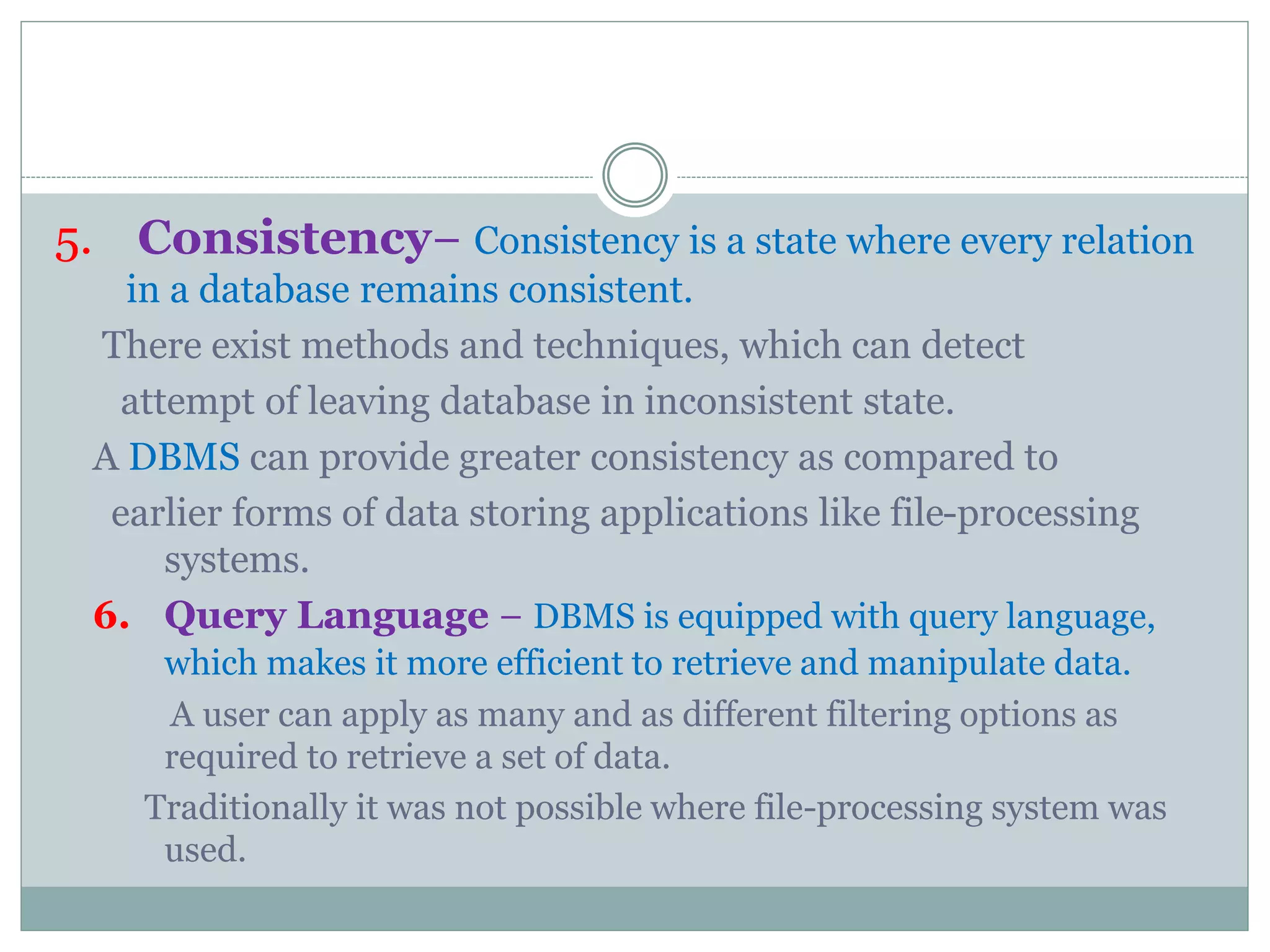 5. Consistency− Consistency is a state where every relation
in a database remains consistent.
There exist methods and techniques, which can detect
attempt of leaving database in inconsistent state.
A DBMS can provide greater consistency as compared to
earlier forms of data storing applications like file-processing
systems.
6. Query Language − DBMS is equipped with query language,
which makes it more efficient to retrieve and manipulate data.
A user can apply as many and as different filtering options as
required to retrieve a set of data.
Traditionally it was not possible where file-processing system was
used.
 