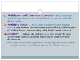 9. Multiuser and Concurrent Access − DBMS supports
multi-user environment and allows them to access and manipulate
data in parallel.
10.Multiple views − DBMS offers multiple views for different
users. A user who is in the Sales department will have a different view
of database than a person working in the Production department.
11. Security − Features like multiple views offer security to some
extent where users are unable to access data of other users and
departments.
DBMS offers many different levels of security features, which enables
multiple users to have different views with different features.
 