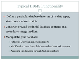 Typical DBMS Functionality
 Define a particular database in terms of its data types,
structures, and constraints
 Construct or Load the initial database contents on a
secondary storage medium
 Manipulating the database:
 Retrieval: Querying, generating reports
 Modification: Insertions, deletions and updates to its content
 Accessing the database through Web applications
 