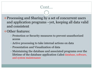 Cont…
Processing and Sharing by a set of concurrent users
and application programs –yet, keeping all data valid
and consistent
Other features:
 Protection or Security measures to prevent unauthorized
access
 Active processing to take internal actions on data
 Presentation and Visualization of data
 Maintaining the database and associated programs over the
lifetime of the database application Called database, software,
and system maintenance
 