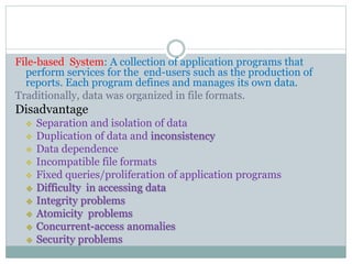 File-based System: A collection of application programs that
perform services for the end-users such as the production of
reports. Each program defines and manages its own data.
Traditionally, data was organized in file formats.
Disadvantage
 Separation and isolation of data
 Duplication of data and inconsistency
 Data dependence
 Incompatible file formats
 Fixed queries/proliferation of application programs
 Difficulty in accessing data
 Integrity problems
 Atomicity problems
 Concurrent-access anomalies
 Security problems
 