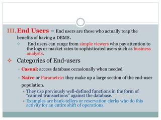 III.End Users − End users are those who actually reap the
benefits of having a DBMS.
 End users can range from simple viewers who pay attention to
the logs or market rates to sophisticated users such as business
analysts.
 Categories of End-users
 Casual: access database occasionally when needed
 Naïve or Parametric: they make up a large section of the end-user
population.
 They use previously well-defined functions in the form of
“canned transactions” against the database.
 Examples are bank-tellers or reservation clerks who do this
activity for an entire shift of operations.
 