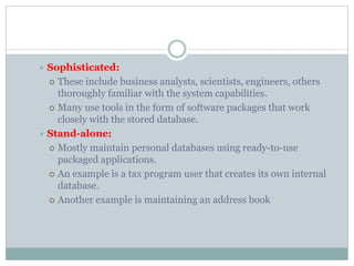  Sophisticated:
 These include business analysts, scientists, engineers, others
thoroughly familiar with the system capabilities.
 Many use tools in the form of software packages that work
closely with the stored database.
 Stand-alone:
 Mostly maintain personal databases using ready-to-use
packaged applications.
 An example is a tax program user that creates its own internal
database.
 Another example is maintaining an address book
 