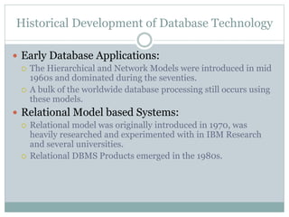 Historical Development of Database Technology
 Early Database Applications:
 The Hierarchical and Network Models were introduced in mid
1960s and dominated during the seventies.
 A bulk of the worldwide database processing still occurs using
these models.
 Relational Model based Systems:
 Relational model was originally introduced in 1970, was
heavily researched and experimented with in IBM Research
and several universities.
 Relational DBMS Products emerged in the 1980s.
 