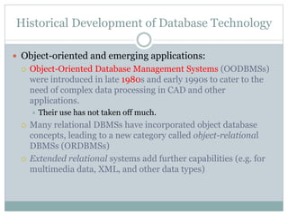 Historical Development of Database Technology
 Object-oriented and emerging applications:
 Object-Oriented Database Management Systems (OODBMSs)
were introduced in late 1980s and early 1990s to cater to the
need of complex data processing in CAD and other
applications.
 Their use has not taken off much.
 Many relational DBMSs have incorporated object database
concepts, leading to a new category called object-relational
DBMSs (ORDBMSs)
 Extended relational systems add further capabilities (e.g. for
multimedia data, XML, and other data types)
 