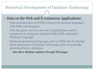Historical Development of Database Technology
 Data on the Web and E-commerce Applications:
 Web contains data in HTML (Hypertext markup language)
with links among pages.
 This has given rise to a new set of applications and E-
commerce is using new standards like XML (extended
Markup Language).
 Script programming languages such as PHP and JavaScript
allow generation of dynamic Web pages that are partially
generated from a database
 Also allow database updates through Web pages
 