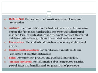 a) BANKING: For customer ,information, account, loans, and
transaction.
b) Airline: For reservation and schedule information. Airline were
among the first to use database in a geographically distributed
manner terminals situated around the world accessed the central
database system through phone lines and other data network.
c) Universities: For students information, course registration, and
grades.
d) Credits card transaction: For purchases on credits cards and
generation of monthly statements.
e) Sales: For customer, product, and purchase information.
f) Human resources: For information about employees, salaries,
payroll taxes and benefits, and for generation of paychecks.
 