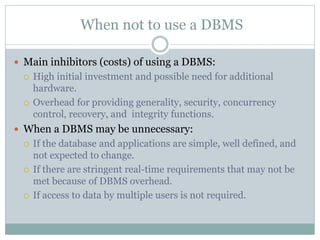 When not to use a DBMS
 Main inhibitors (costs) of using a DBMS:
 High initial investment and possible need for additional
hardware.
 Overhead for providing generality, security, concurrency
control, recovery, and integrity functions.
 When a DBMS may be unnecessary:
 If the database and applications are simple, well defined, and
not expected to change.
 If there are stringent real-time requirements that may not be
met because of DBMS overhead.
 If access to data by multiple users is not required.
 