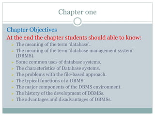 Chapter one
Chapter Objectives
At the end the chapter students should able to know:
 The meaning of the term ‘database’.
 The meaning of the term ‘database management system’
(DBMS).
 Some common uses of database systems.
 The characteristics of Database systems.
 The problems with the file-based approach.
 The typical functions of a DBMS.
 The major components of the DBMS environment.
 The history of the development of DBMSs.
 The advantages and disadvantages of DBMSs.
 