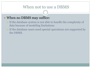 When not to use a DBMS
 When no DBMS may suffice:
 If the database system is not able to handle the complexity of
data because of modeling limitations
 If the database users need special operations not supported by
the DBMS.
 