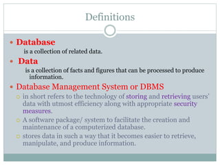Definitions
 Database
is a collection of related data.
 Data
is a collection of facts and figures that can be processed to produce
information.
 Database Management System or DBMS
 in short refers to the technology of storing and retrieving users’
data with utmost efficiency along with appropriate security
measures.
 A software package/ system to facilitate the creation and
maintenance of a computerized database.
 stores data in such a way that it becomes easier to retrieve,
manipulate, and produce information.
 