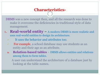 Characteristics-
DBMS was a new concept then, and all the research was done to
make it overcome the deficiencies in traditional style of data
management.
1. Real-world entity − A modern DBMS is more realistic and
uses real-world entities to design its architecture.
 It uses the behavior and attributes too.
 For example, a school database may use students as an
entity and their age as an attribute.
2. Relation-based tables − DBMS allows entities and relations
among them to form tables.
A user can understand the architecture of a database just by
looking at the table names.
 