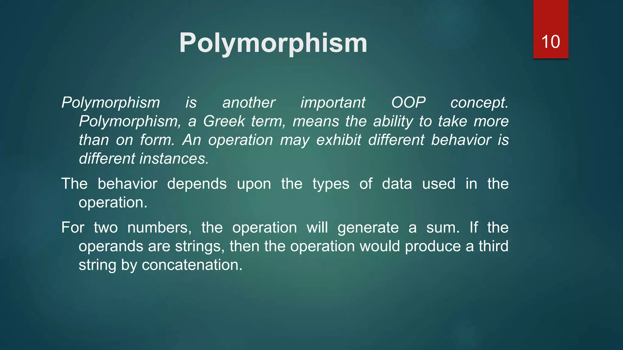 10Polymorphism
Polymorphism is another important OOP concept.
Polymorphism, a Greek term, means the ability to take more
than on form. An operation may exhibit different behavior is
different instances.
The behavior depends upon the types of data used in the
operation.
For two numbers, the operation will generate a sum. If the
operands are strings, then the operation would produce a third
string by concatenation.
 