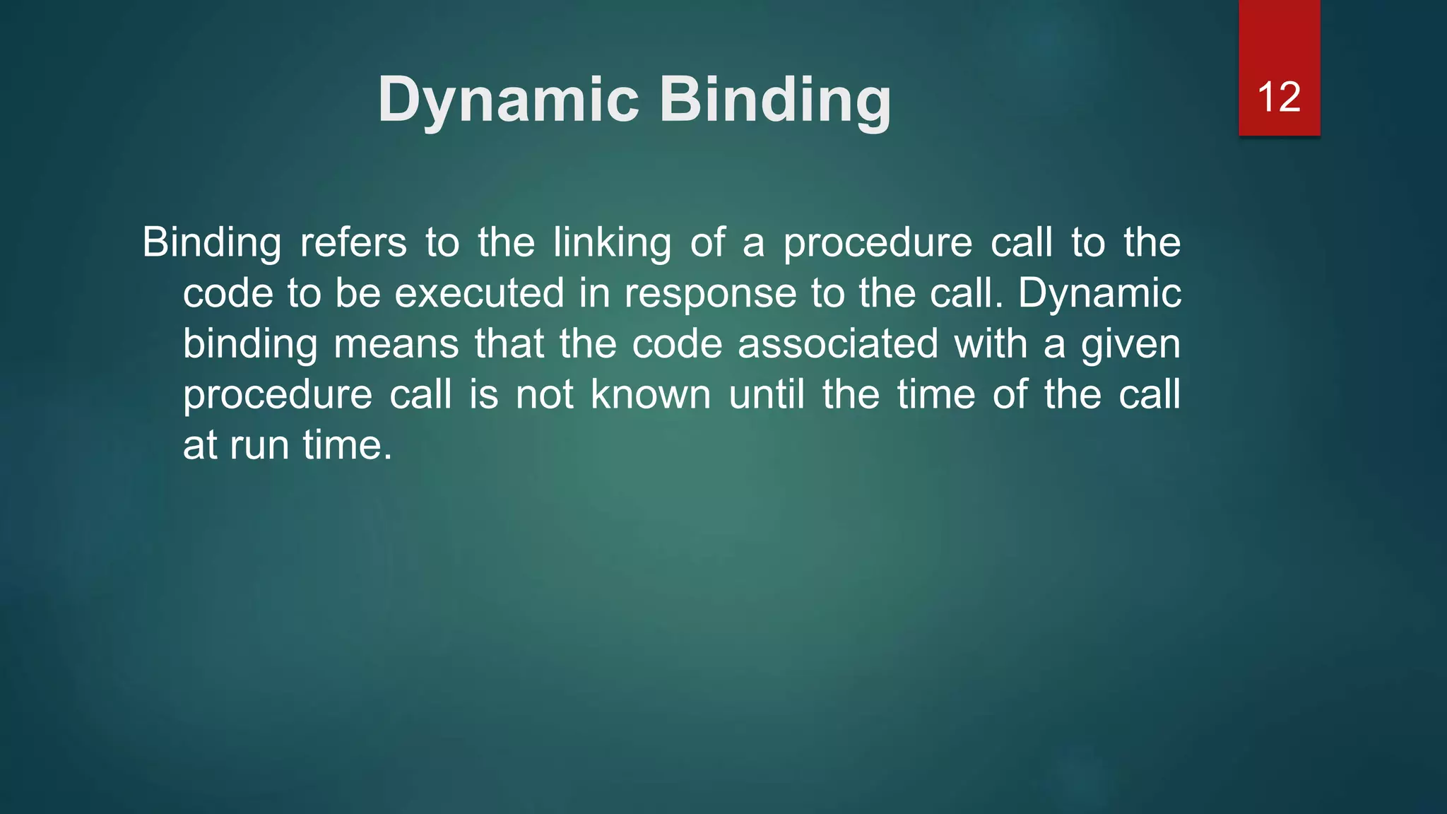 12Dynamic Binding
Binding refers to the linking of a procedure call to the
code to be executed in response to the call. Dynamic
binding means that the code associated with a given
procedure call is not known until the time of the call
at run time.
 