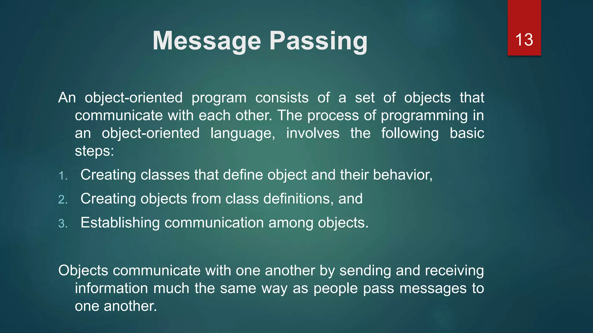 13Message Passing
An object-oriented program consists of a set of objects that
communicate with each other. The process of programming in
an object-oriented language, involves the following basic
steps:
1. Creating classes that define object and their behavior,
2. Creating objects from class definitions, and
3. Establishing communication among objects.
Objects communicate with one another by sending and receiving
information much the same way as people pass messages to
one another.
 