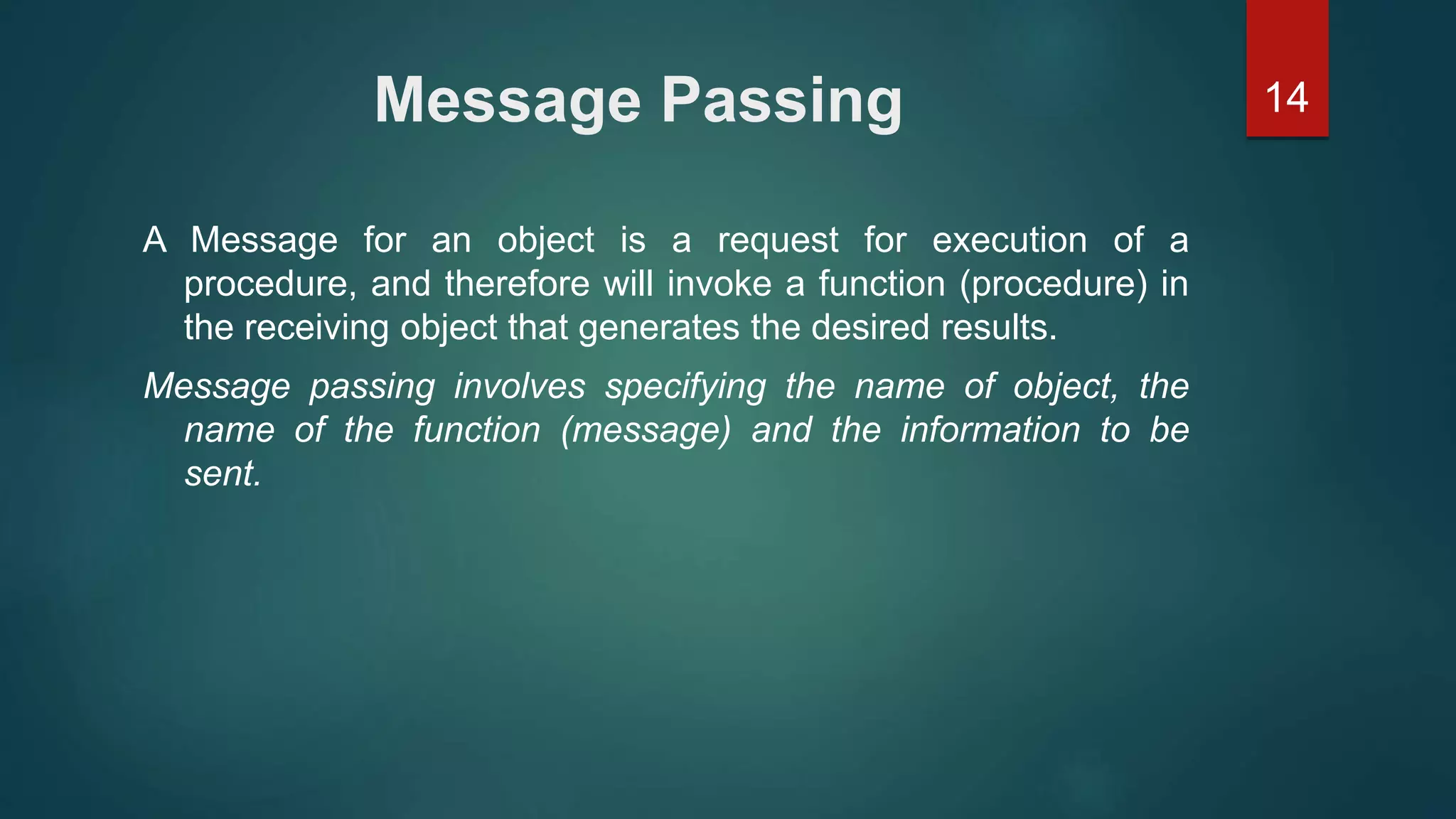 14Message Passing
A Message for an object is a request for execution of a
procedure, and therefore will invoke a function (procedure) in
the receiving object that generates the desired results.
Message passing involves specifying the name of object, the
name of the function (message) and the information to be
sent.
 