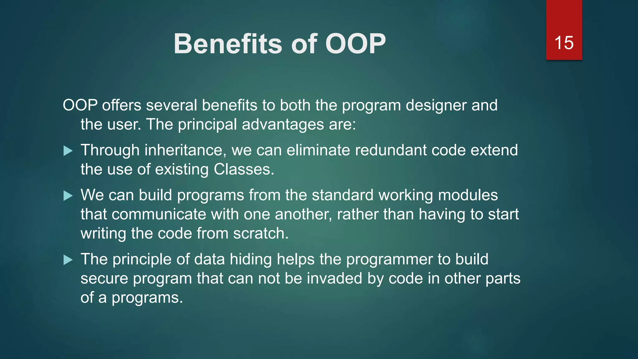 15Benefits of OOP
OOP offers several benefits to both the program designer and
the user. The principal advantages are:
 Through inheritance, we can eliminate redundant code extend
the use of existing Classes.
 We can build programs from the standard working modules
that communicate with one another, rather than having to start
writing the code from scratch.
 The principle of data hiding helps the programmer to build
secure program that can not be invaded by code in other parts
of a programs.
 