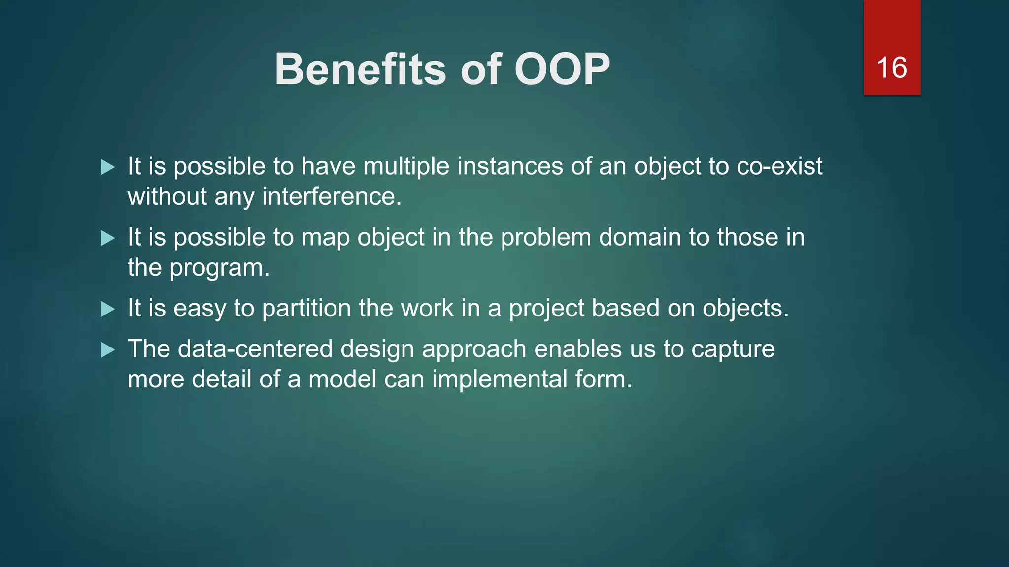 16Benefits of OOP
 It is possible to have multiple instances of an object to co-exist
without any interference.
 It is possible to map object in the problem domain to those in
the program.
 It is easy to partition the work in a project based on objects.
 The data-centered design approach enables us to capture
more detail of a model can implemental form.
 