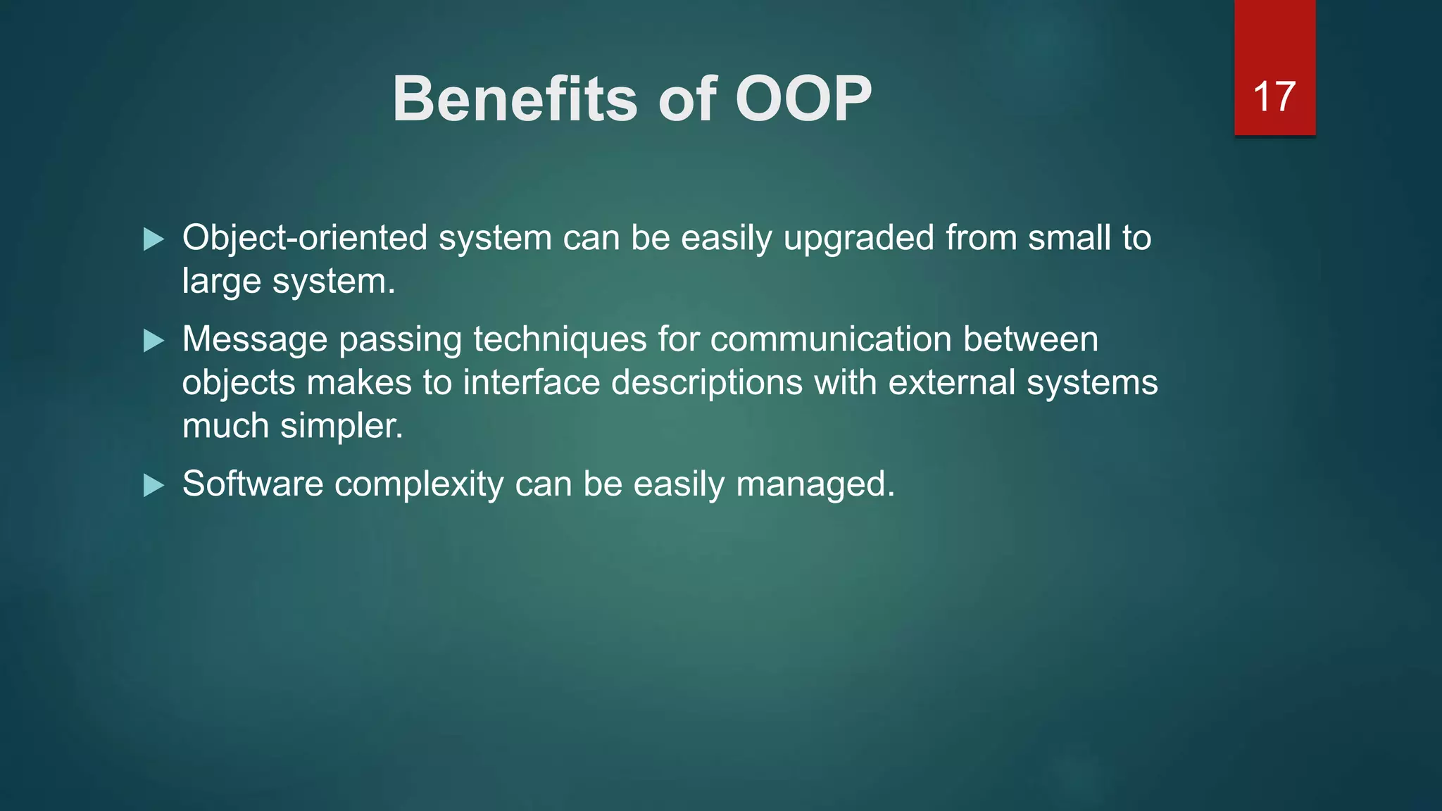 17Benefits of OOP
 Object-oriented system can be easily upgraded from small to
large system.
 Message passing techniques for communication between
objects makes to interface descriptions with external systems
much simpler.
 Software complexity can be easily managed.
 