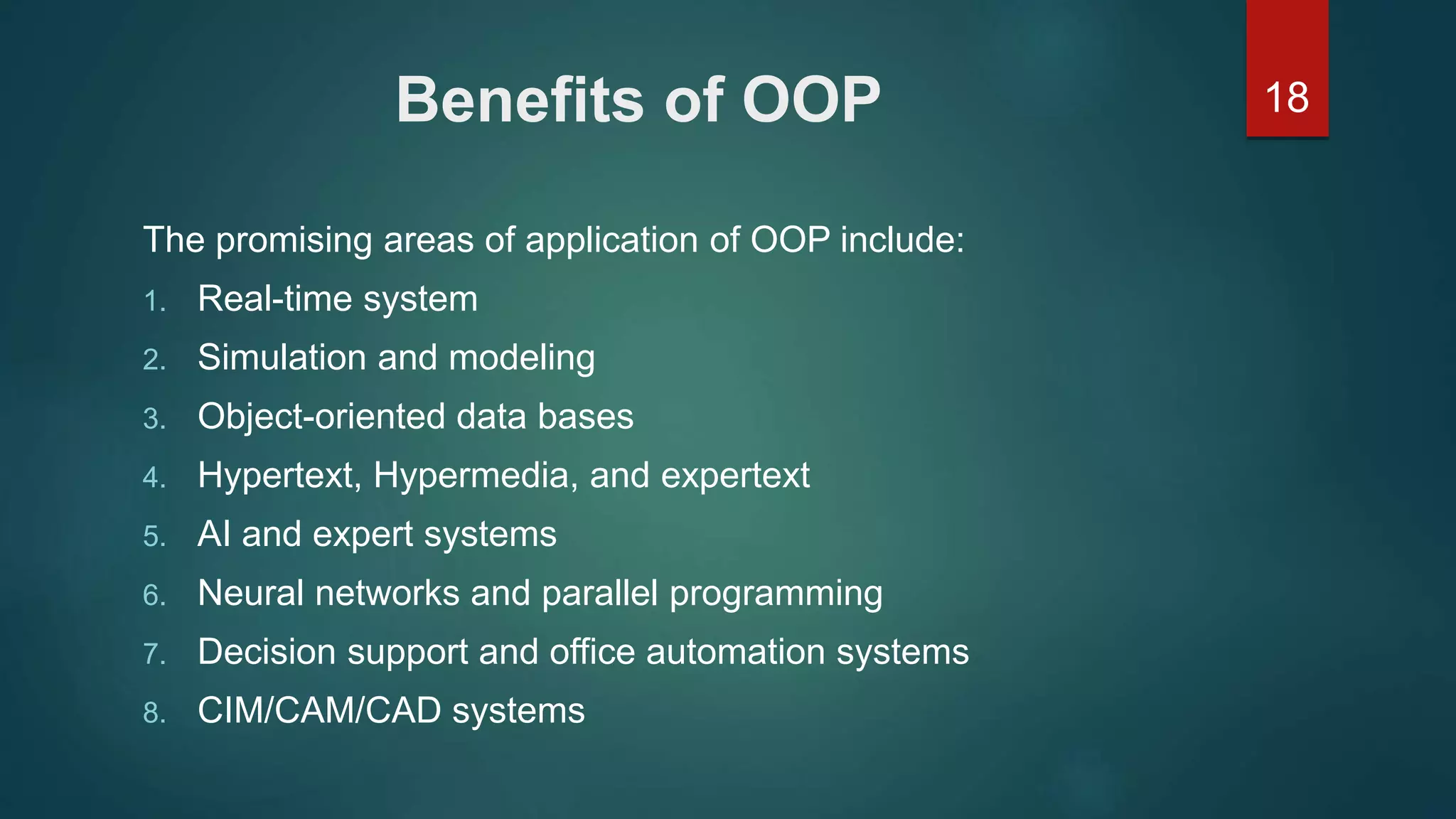 18Benefits of OOP
The promising areas of application of OOP include:
1. Real-time system
2. Simulation and modeling
3. Object-oriented data bases
4. Hypertext, Hypermedia, and expertext
5. AI and expert systems
6. Neural networks and parallel programming
7. Decision support and office automation systems
8. CIM/CAM/CAD systems
 