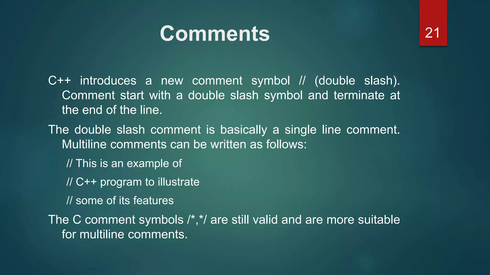 21Comments
C++ introduces a new comment symbol // (double slash).
Comment start with a double slash symbol and terminate at
the end of the line.
The double slash comment is basically a single line comment.
Multiline comments can be written as follows:
// This is an example of
// C++ program to illustrate
// some of its features
The C comment symbols /*,*/ are still valid and are more suitable
for multiline comments.
 