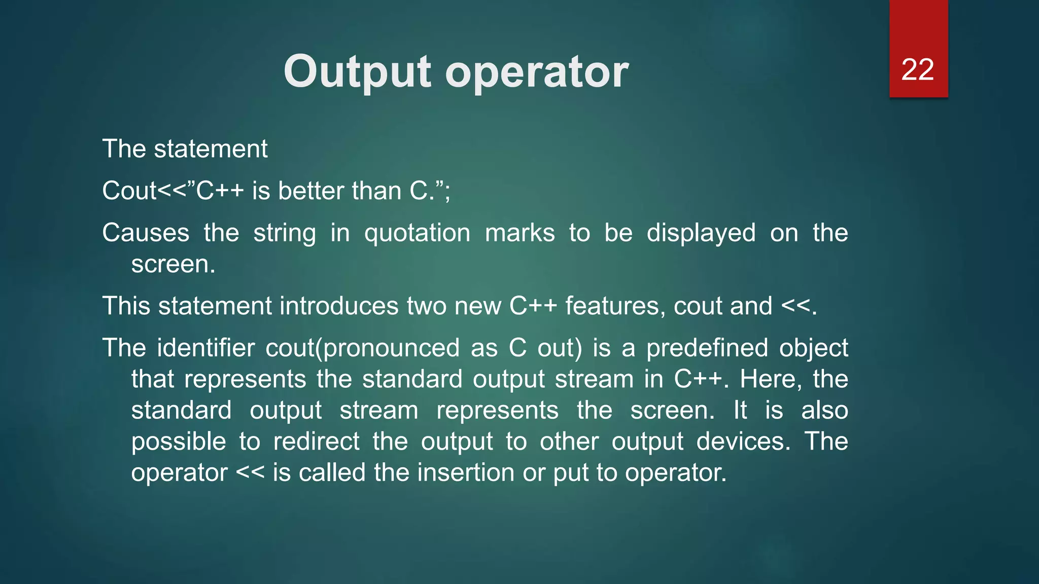 22Output operator
The statement
Cout<<”C++ is better than C.”;
Causes the string in quotation marks to be displayed on the
screen.
This statement introduces two new C++ features, cout and <<.
The identifier cout(pronounced as C out) is a predefined object
that represents the standard output stream in C++. Here, the
standard output stream represents the screen. It is also
possible to redirect the output to other output devices. The
operator << is called the insertion or put to operator.
 