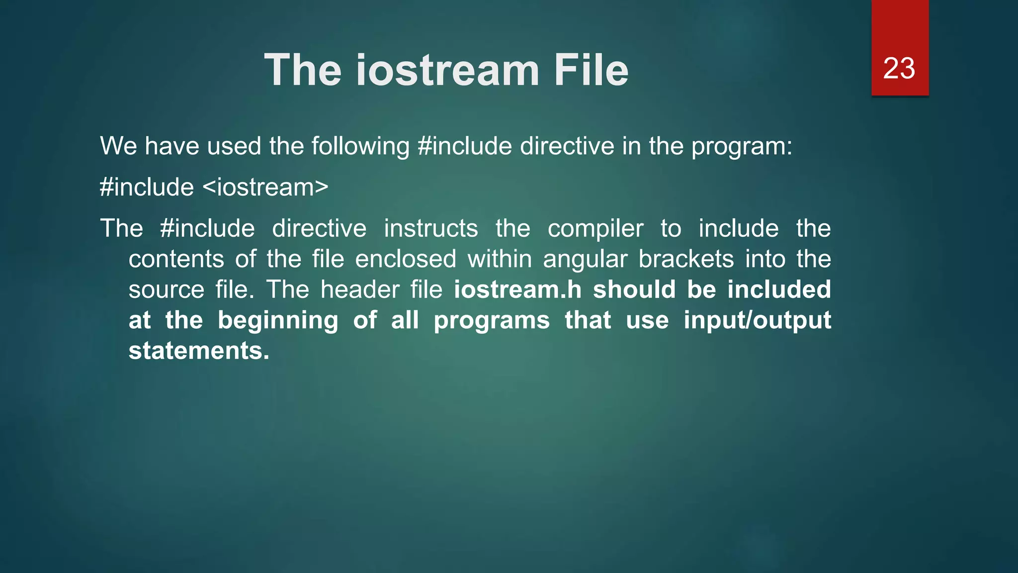 23The iostream File
We have used the following #include directive in the program:
#include <iostream>
The #include directive instructs the compiler to include the
contents of the file enclosed within angular brackets into the
source file. The header file iostream.h should be included
at the beginning of all programs that use input/output
statements.
 