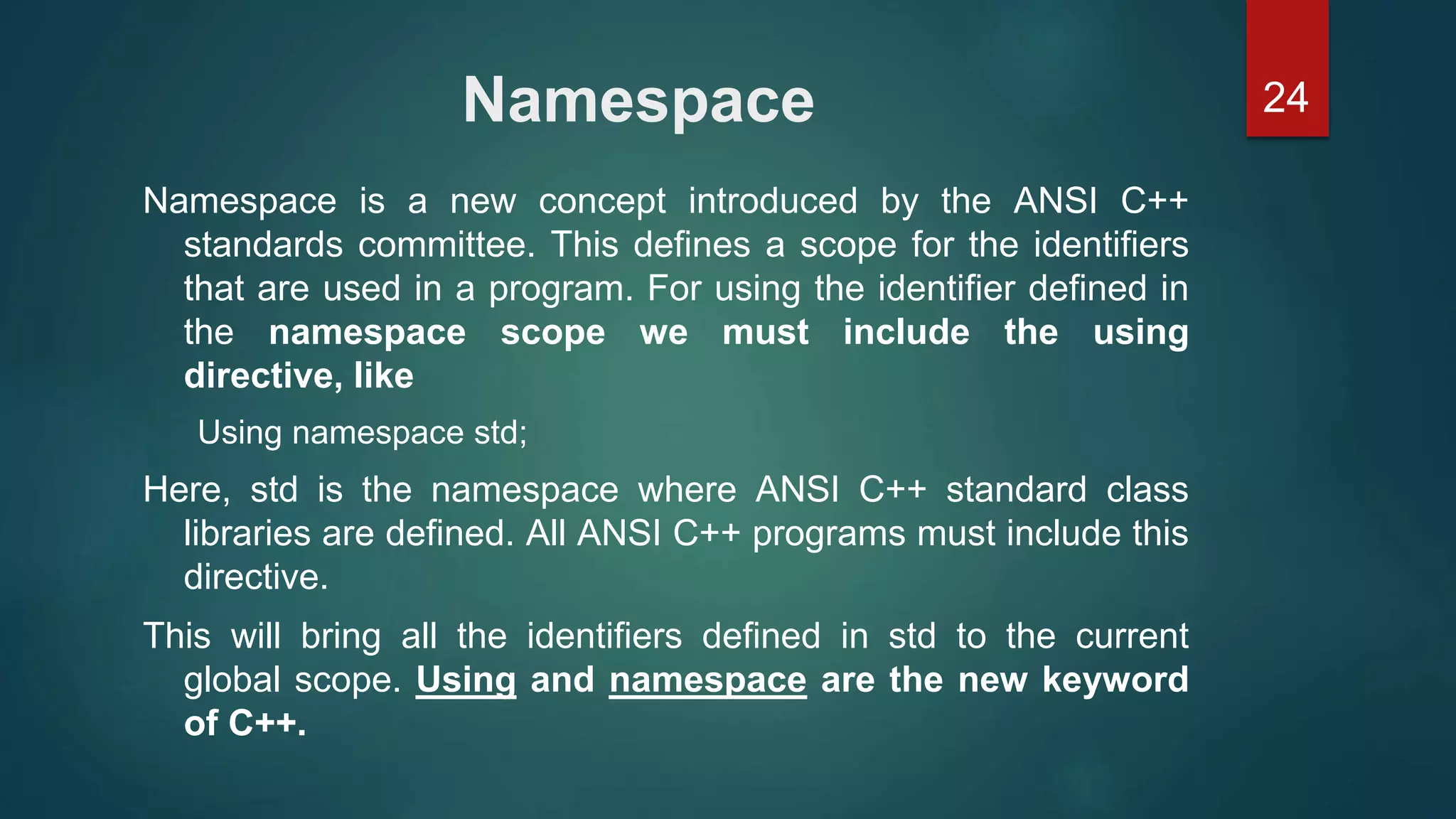 24Namespace
Namespace is a new concept introduced by the ANSI C++
standards committee. This defines a scope for the identifiers
that are used in a program. For using the identifier defined in
the namespace scope we must include the using
directive, like
Using namespace std;
Here, std is the namespace where ANSI C++ standard class
libraries are defined. All ANSI C++ programs must include this
directive.
This will bring all the identifiers defined in std to the current
global scope. Using and namespace are the new keyword
of C++.
 