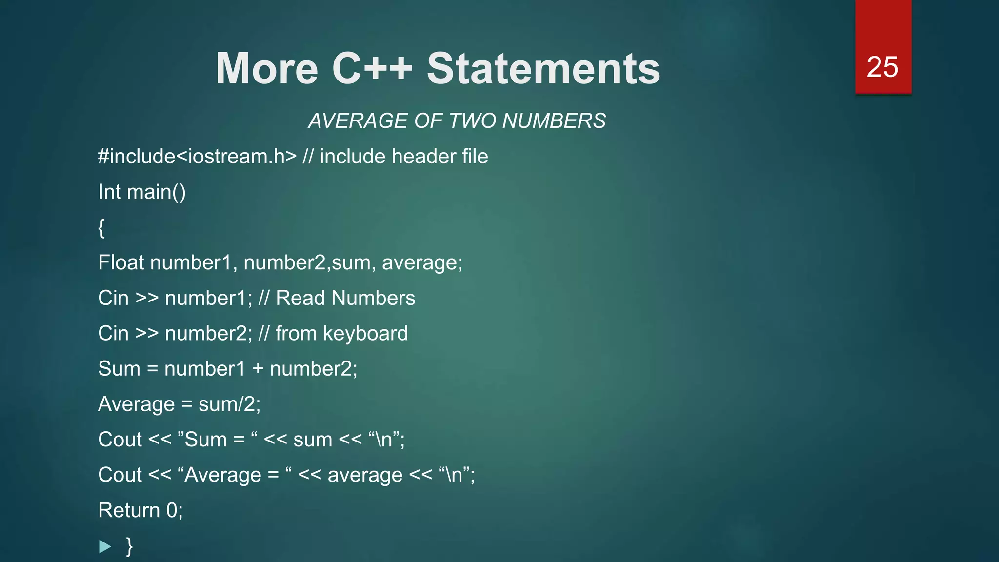 25More C++ Statements
AVERAGE OF TWO NUMBERS
#include<iostream.h> // include header file
Int main()
{
Float number1, number2,sum, average;
Cin >> number1; // Read Numbers
Cin >> number2; // from keyboard
Sum = number1 + number2;
Average = sum/2;
Cout << ”Sum = “ << sum << “n”;
Cout << “Average = “ << average << “n”;
Return 0;
 }
 