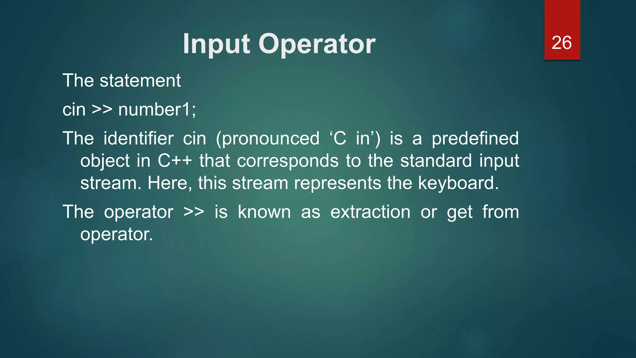 26Input Operator
The statement
cin >> number1;
The identifier cin (pronounced ‘C in’) is a predefined
object in C++ that corresponds to the standard input
stream. Here, this stream represents the keyboard.
The operator >> is known as extraction or get from
operator.
 