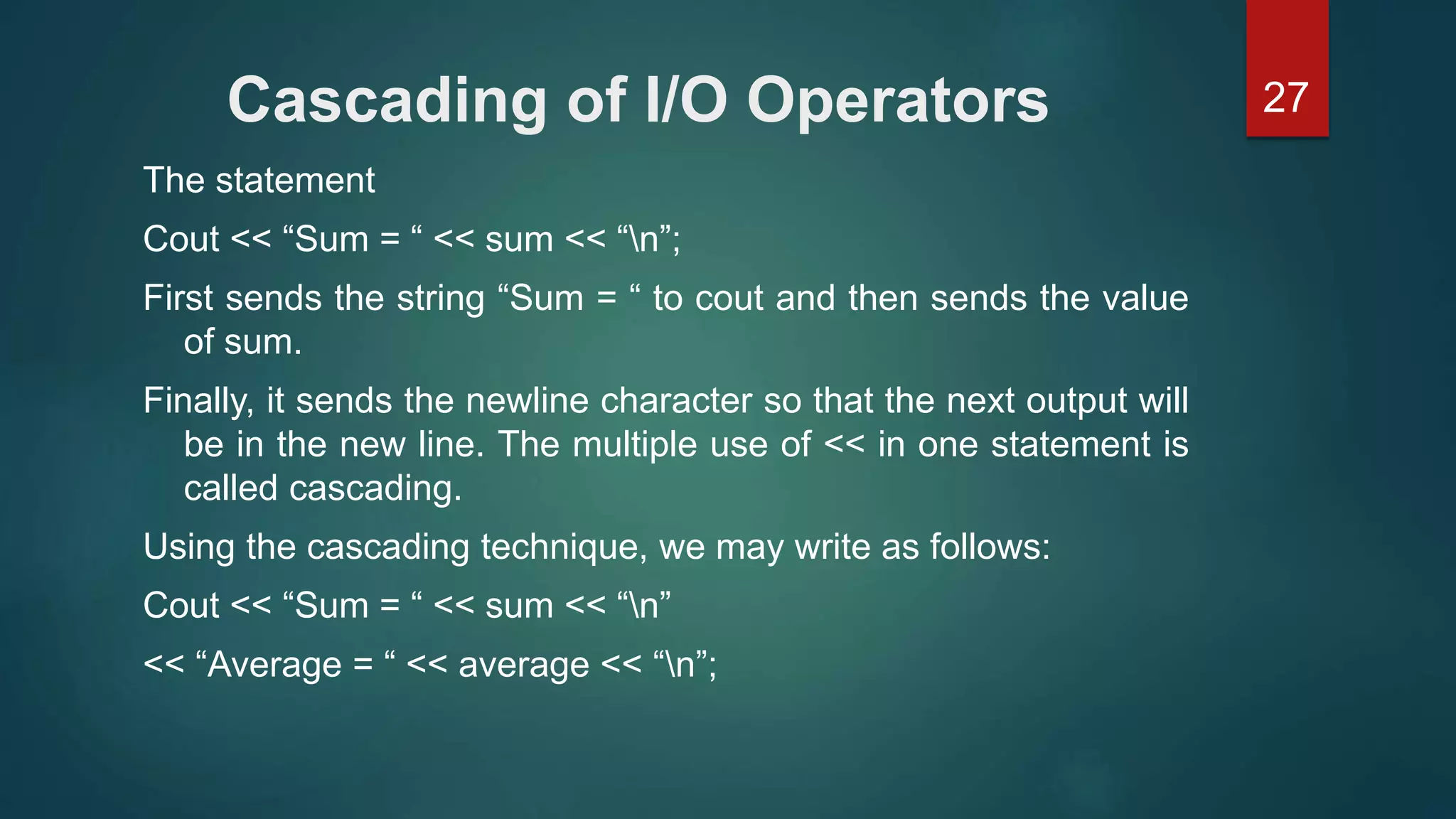 27Cascading of I/O Operators
The statement
Cout << “Sum = “ << sum << “n”;
First sends the string “Sum = “ to cout and then sends the value
of sum.
Finally, it sends the newline character so that the next output will
be in the new line. The multiple use of << in one statement is
called cascading.
Using the cascading technique, we may write as follows:
Cout << “Sum = “ << sum << “n”
<< “Average = “ << average << “n”;
 