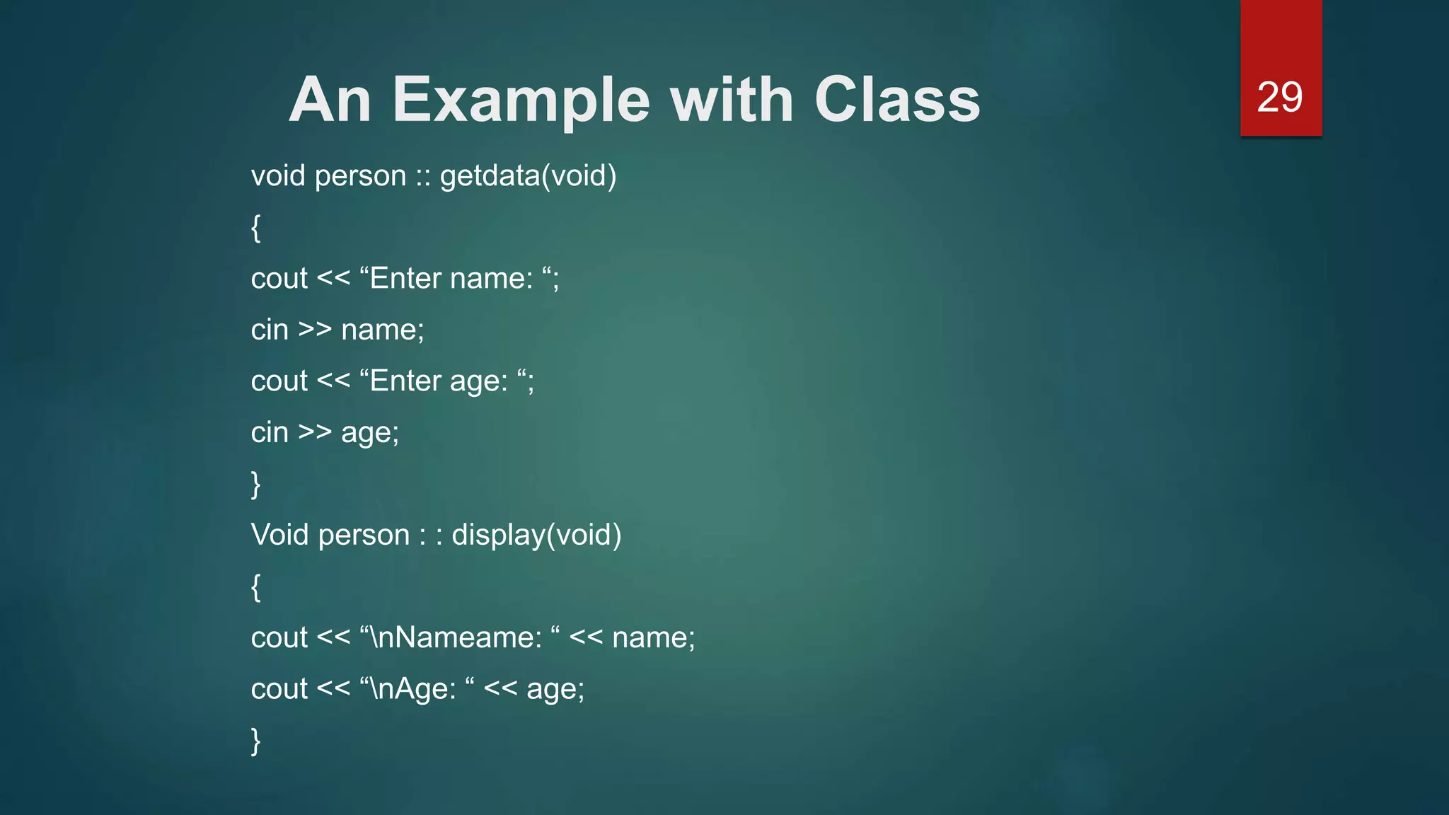 29An Example with Class
void person :: getdata(void)
{
cout << “Enter name: “;
cin >> name;
cout << “Enter age: “;
cin >> age;
}
Void person : : display(void)
{
cout << “nNameame: “ << name;
cout << “nAge: “ << age;
}
 