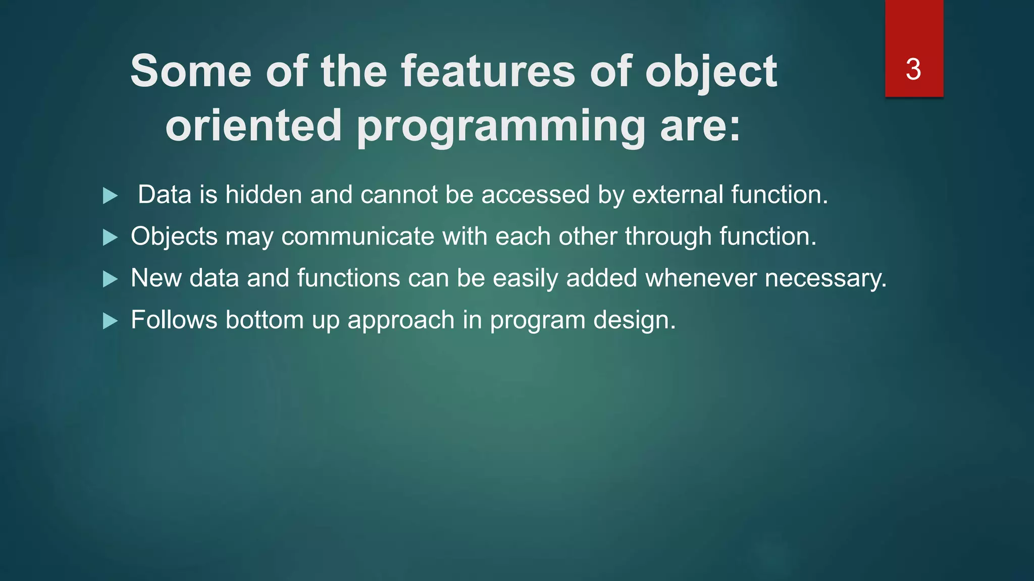3Some of the features of object
oriented programming are:
 Data is hidden and cannot be accessed by external function.
 Objects may communicate with each other through function.
 New data and functions can be easily added whenever necessary.
 Follows bottom up approach in program design.
 