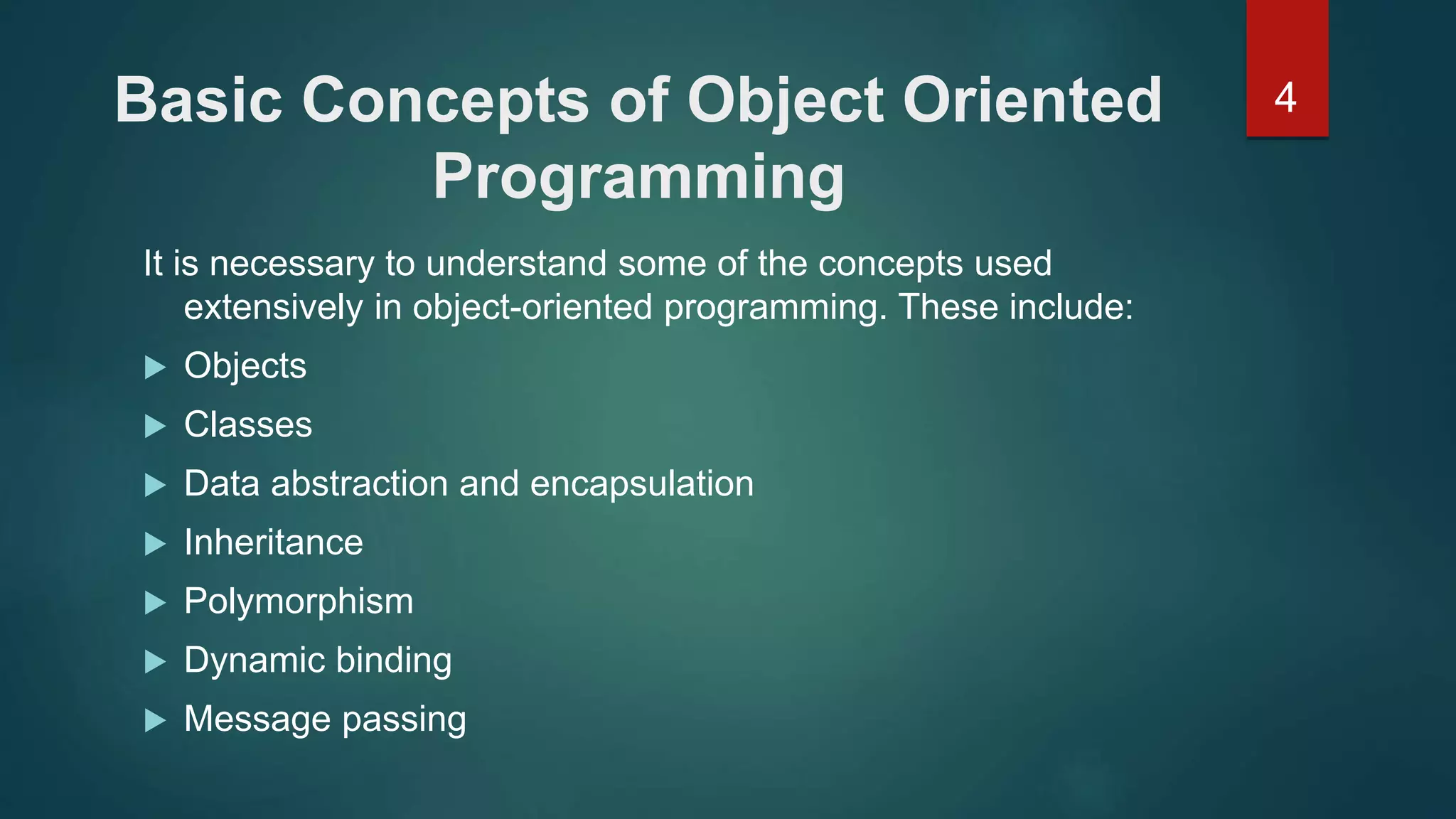4Basic Concepts of Object Oriented
Programming
It is necessary to understand some of the concepts used
extensively in object-oriented programming. These include:
 Objects
 Classes
 Data abstraction and encapsulation
 Inheritance
 Polymorphism
 Dynamic binding
 Message passing
 
