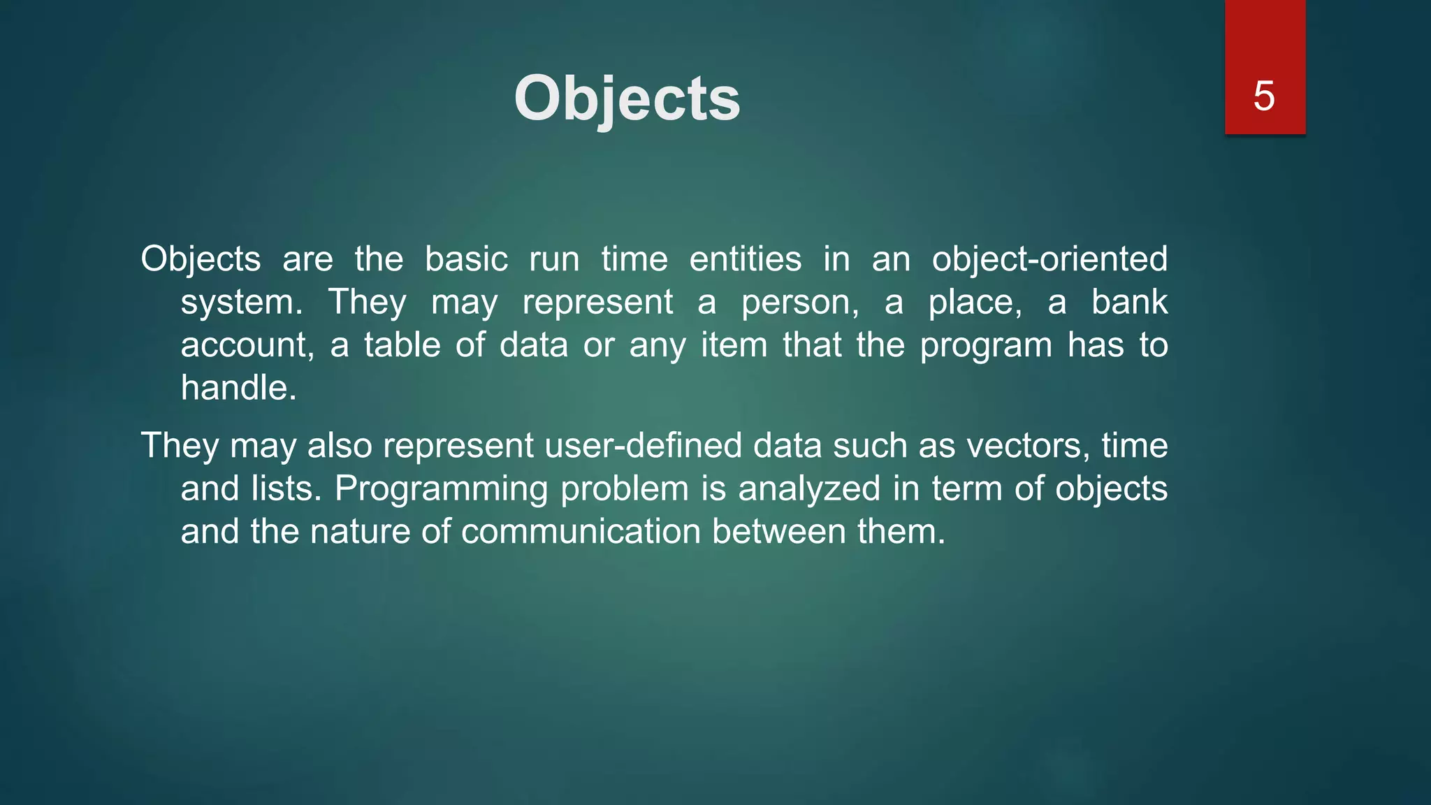 5Objects
Objects are the basic run time entities in an object-oriented
system. They may represent a person, a place, a bank
account, a table of data or any item that the program has to
handle.
They may also represent user-defined data such as vectors, time
and lists. Programming problem is analyzed in term of objects
and the nature of communication between them.
 