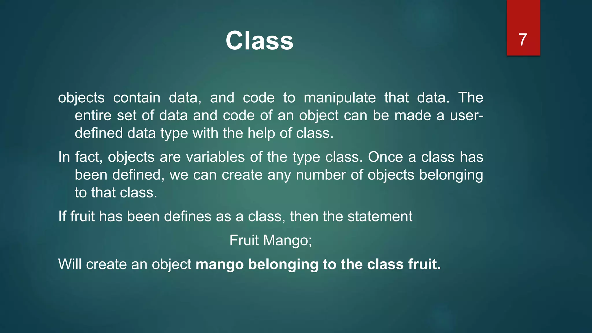 7Class
objects contain data, and code to manipulate that data. The
entire set of data and code of an object can be made a user-
defined data type with the help of class.
In fact, objects are variables of the type class. Once a class has
been defined, we can create any number of objects belonging
to that class.
If fruit has been defines as a class, then the statement
Fruit Mango;
Will create an object mango belonging to the class fruit.
 