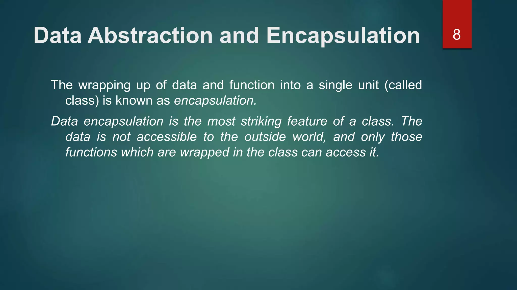 8Data Abstraction and Encapsulation
The wrapping up of data and function into a single unit (called
class) is known as encapsulation.
Data encapsulation is the most striking feature of a class. The
data is not accessible to the outside world, and only those
functions which are wrapped in the class can access it.
 