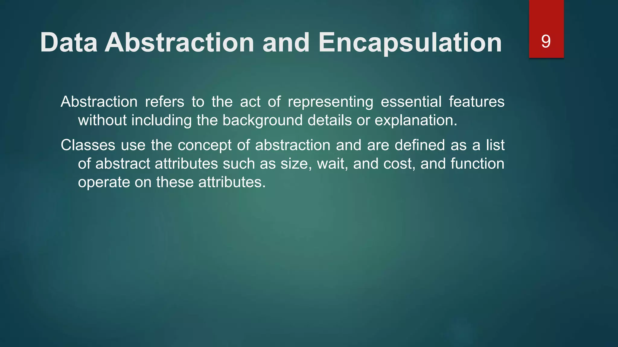 9Data Abstraction and Encapsulation
Abstraction refers to the act of representing essential features
without including the background details or explanation.
Classes use the concept of abstraction and are defined as a list
of abstract attributes such as size, wait, and cost, and function
operate on these attributes.
 