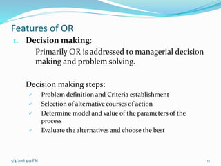 Features of OR
1. Decision making:
Primarily OR is addressed to managerial decision
making and problem solving.
Decision making steps:
 Problem definition and Criteria establishment
 Selection of alternative courses of action
 Determine model and value of the parameters of the
process
 Evaluate the alternatives and choose the best
5/4/2018 4:12 PM 17
 