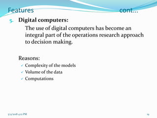 Features cont...
5. Digital computers:
The use of digital computers has become an
integral part of the operations research approach
to decision making.
Reasons:
 Complexity of the models
 Volume of the data
 Computations
5/4/2018 4:12 PM 19
 