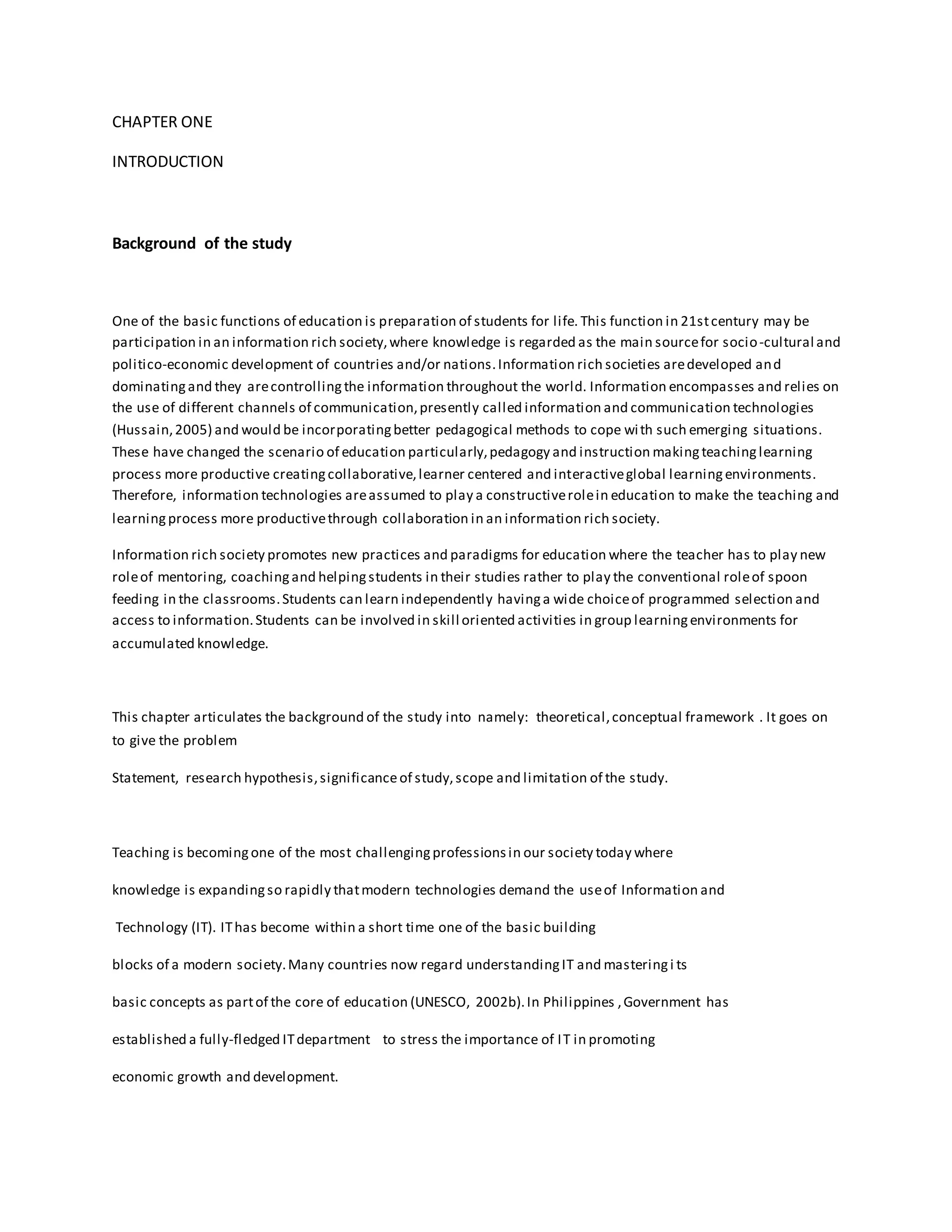 CHAPTER ONE
INTRODUCTION
Background of the study
One of the basic functions of education is preparation of students for life. This function in 21stcentury may be
participation in an information rich society,where knowledge is regarded as the main sourcefor socio-cultural and
politico-economic development of countries and/or nations.Information rich societies aredeveloped and
dominatingand they arecontrollingthe information throughout the world. Information encompasses and relies on
the use of different channels of communication,presently called information and communication technologies
(Hussain,2005) and would be incorporatingbetter pedagogical methods to cope with such emerging situations.
These have changed the scenario of education particularly,pedagogy and instruction makingteachinglearning
process more productive creatingcollaborative,learner centered and interactiveglobal learningenvironments.
Therefore, information technologies areassumed to play a constructiverolein education to make the teaching and
learningprocess more productivethrough collaboration in an information rich society.
Information rich society promotes new practices and paradigms for education where the teacher has to play new
roleof mentoring, coachingand helpingstudents in their studies rather to play the conventional roleof spoon
feeding in the classrooms.Students can learn independently havinga wide choiceof programmed selection and
access to information.Students can be involved in skill oriented activities in group learningenvironments for
accumulated knowledge.
This chapter articulates the background of the study into namely: theoretical,conceptual framework . It goes on
to give the problem
Statement, research hypothesis,significanceof study,scope and limitation of the study.
Teaching is becomingone of the most challengingprofessionsin our society today where
knowledge is expandingso rapidly thatmodern technologies demand the useof Information and
Technology (IT). IThas become within a short time one of the basic building
blocks of a modern society.Many countries now regard understandingIT and masteringi ts
basic concepts as partof the core of education (UNESCO, 2002b).In Philippines ,Government has
established a fully-fledged ITdepartment to stress the importance of IT in promoting
economic growth and development.
 