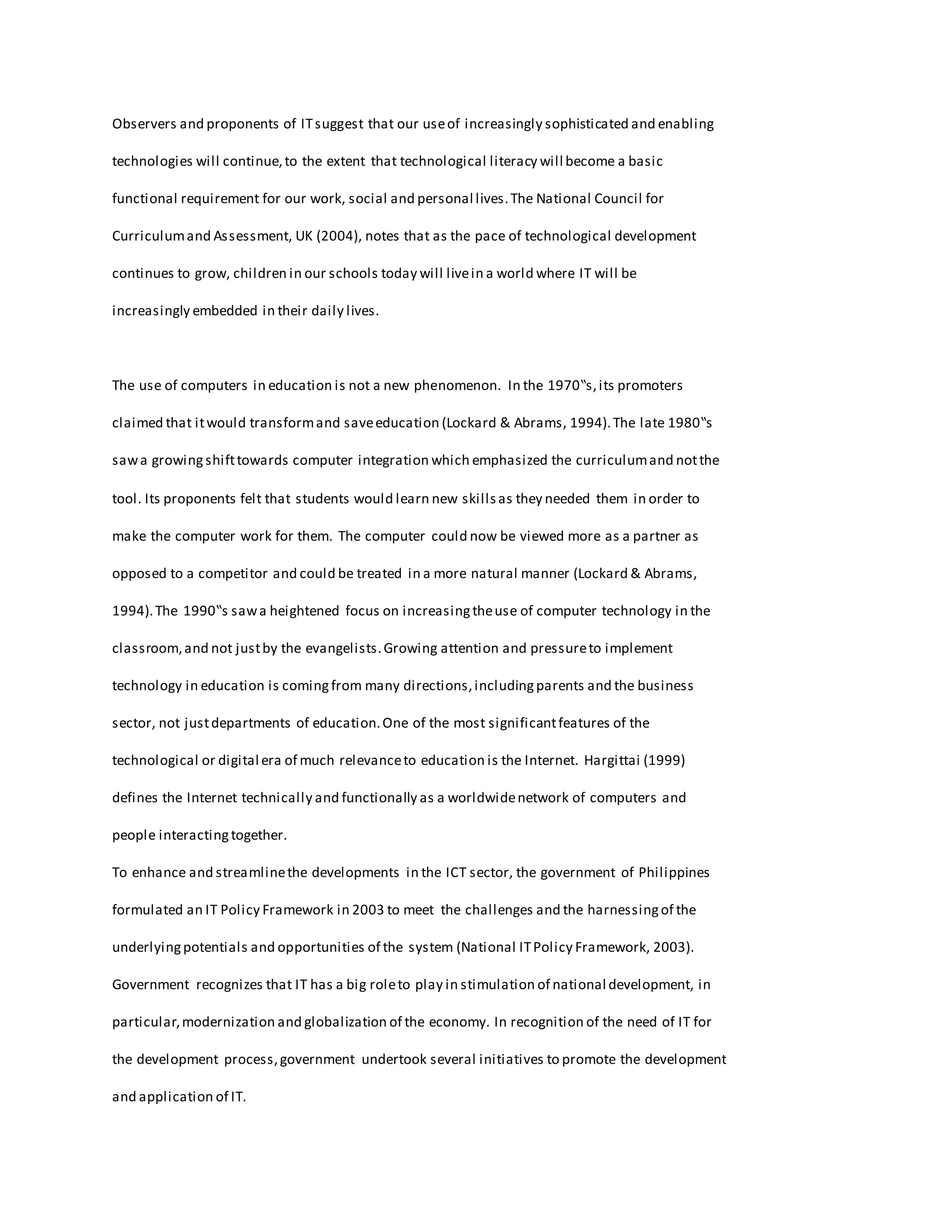 Observers and proponents of ITsuggest that our useof increasingly sophisticated and enabling
technologies will continue,to the extent that technological literacy will become a basic
functional requirement for our work, social and personal lives.The National Council for
Curriculumand Assessment, UK (2004), notes that as the pace of technological development
continues to grow, children in our schools today will livein a world where IT will be
increasingly embedded in their daily lives.
The use of computers in education is not a new phenomenon. In the 1970‟s,its promoters
claimed that itwould transformand saveeducation (Lockard & Abrams, 1994).The late 1980‟s
sawa growingshifttowards computer integration which emphasized the curriculumand notthe
tool. Its proponents felt that students would learn new skillsas they needed them in order to
make the computer work for them. The computer could now be viewed more as a partner as
opposed to a competitor and could be treated in a more natural manner (Lockard & Abrams,
1994).The 1990‟s sawa heightened focus on increasingtheuse of computer technology in the
classroom,and not justby the evangelists.Growing attention and pressureto implement
technology in education is comingfrom many directions,includingparents and the business
sector, not justdepartments of education.One of the most significantfeatures of the
technological or digital era of much relevanceto education is the Internet. Hargittai (1999)
defines the Internet technically and functionally as a worldwidenetwork of computers and
people interactingtogether.
To enhance and streamlinethe developments in the ICT sector, the government of Philippines
formulated an IT Policy Framework in 2003 to meet the challenges and the harnessingof the
underlyingpotentials and opportunities of the system (National ITPolicy Framework, 2003).
Government recognizes that IT has a big roleto play in stimulation of national development, in
particular,modernization and globalization of the economy. In recognition of the need of IT for
the development process,government undertook several initiatives to promote the development
and application of IT.
 